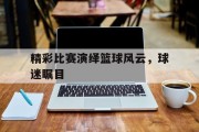 精彩比赛演绎篮球风云，球迷瞩目