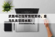 武磊场边指挥情绪激动，皇马队员怒摔水瓶！