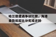 哈兰德遭遇争议红牌，海港乘势反超比分完成逆转哈兰德最新