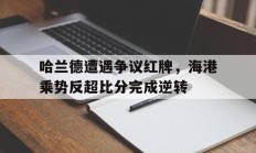 哈兰德遭遇争议红牌，海港乘势反超比分完成逆转哈兰德最新