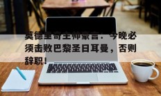 莫德里奇主帅豪言：今晚必须击败巴黎圣日耳曼，否则辞职！
