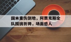 国米重伤倒地，阿贾克斯全队围拢祈祷，场面感人阿贾克斯 ac米兰