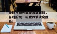 曼联与格列兹曼激战正酣，补时阶段一粒世界波决定胜负！格列兹曼迎来马竞生涯第400次出场