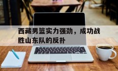 西藏男篮实力强劲，成功战胜山东队的反扑
