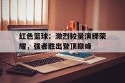 关于红色篮球：激烈较量演绎荣耀，强者胜出登顶巅峰的信息