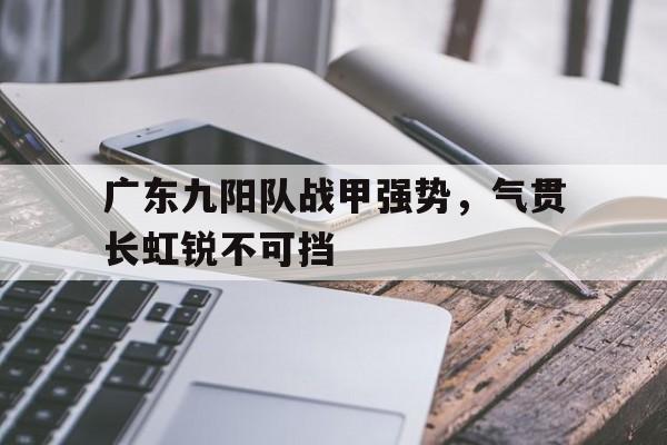 包含广东九阳队战甲强势，气贯长虹锐不可挡的词条