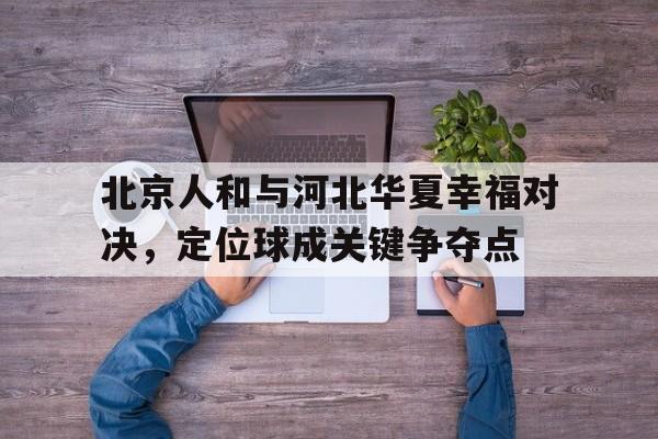 北京人和与河北华夏幸福对决，定位球成关键争夺点的简单介绍