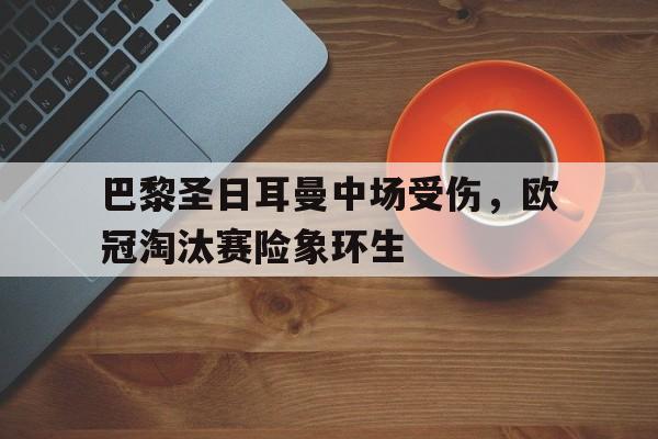 巴黎圣日耳曼中场受伤，欧冠淘汰赛险象环生的简单介绍