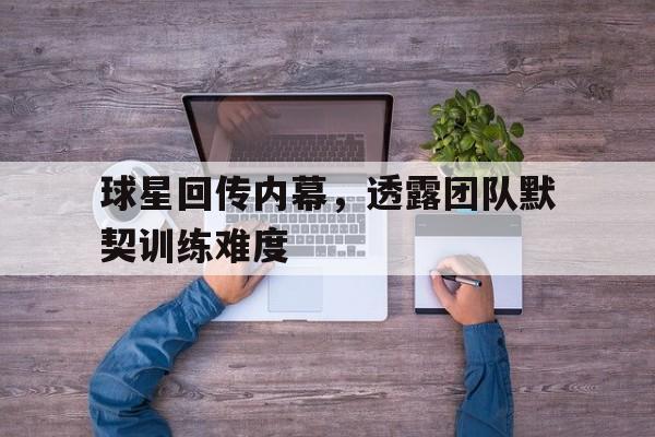 关于球星回传内幕，透露团队默契训练难度的信息