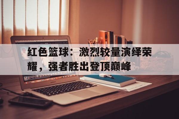 关于红色篮球：激烈较量演绎荣耀，强者胜出登顶巅峰的信息