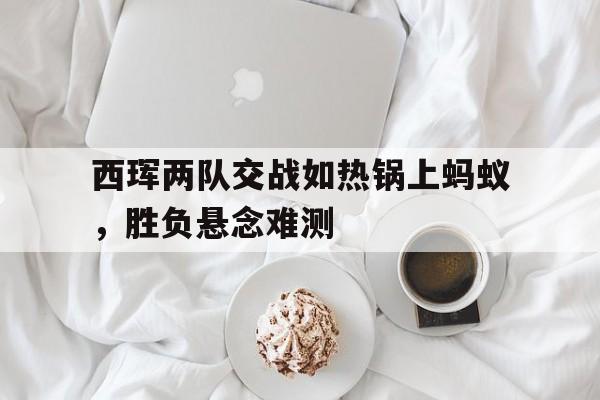 包含西珲两队交战如热锅上蚂蚁，胜负悬念难测的词条