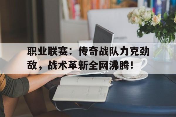 职业联赛：传奇战队力克劲敌，战术革新全网沸腾！