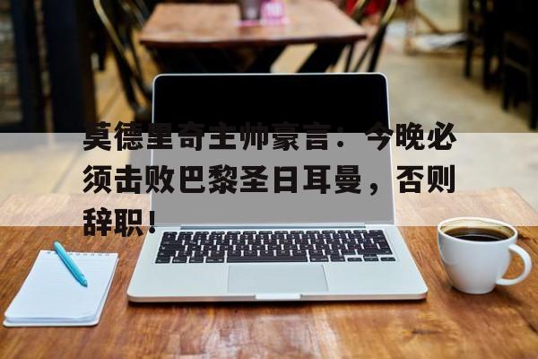 莫德里奇主帅豪言：今晚必须击败巴黎圣日耳曼，否则辞职！