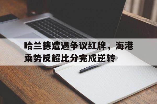 哈兰德遭遇争议红牌，海港乘势反超比分完成逆转哈兰德最新